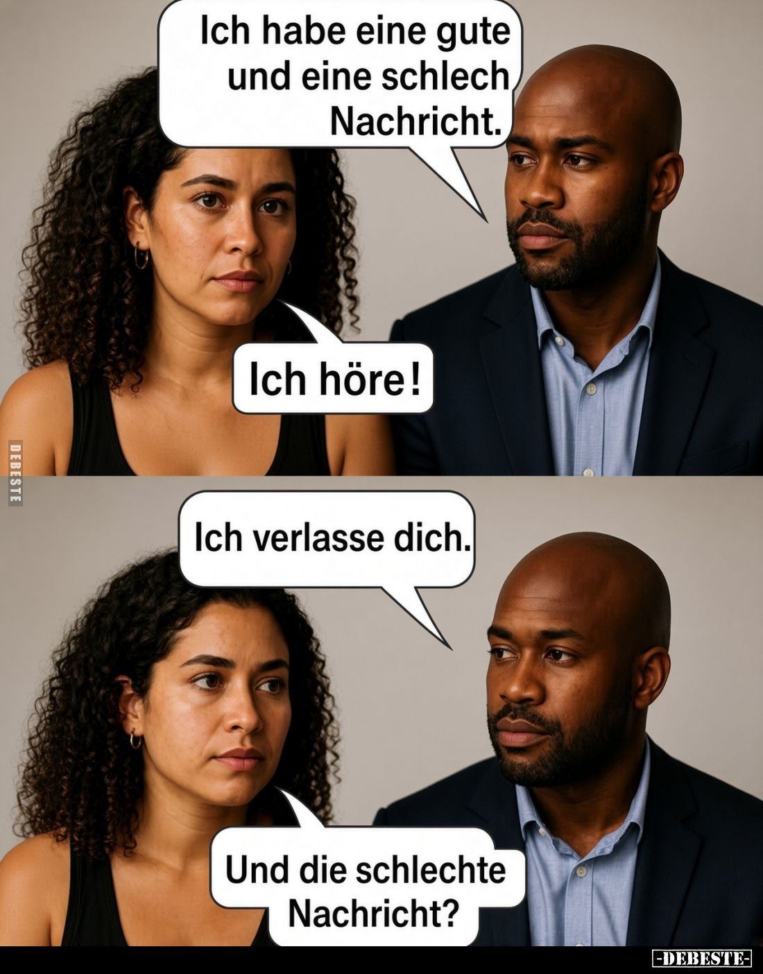 Ich habe eine gute und eine schlech Nachricht.
Ich höre!
Ich verlasse dich.
Und die schlechte Nachricht?