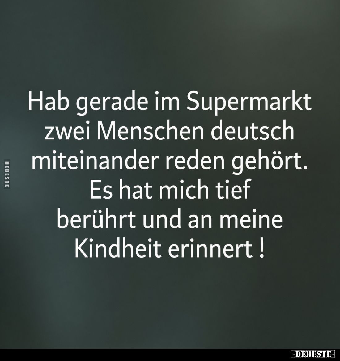 Hab gerade im Supermarkt
zwei Menschen deutsch
miteinander reden gehört.
Es hat mich tief
berührt und an meine
Kindheit ...