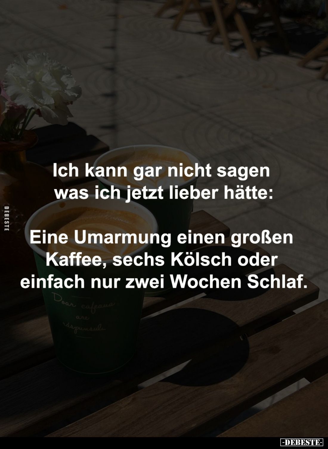 Ich kann gar nicht sagen 
was ich jetzt lieber hätte:

Eine Umarmung einen großen 
Kaffee, sechs Kölsch oder 
einfach nu...