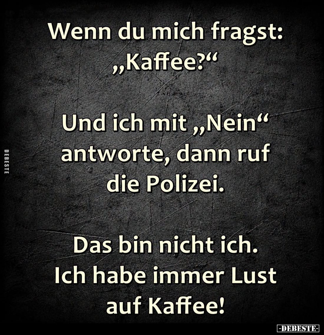 Wenn du mich fragst: "Kaffee?" -
Und ich mit "Nein" antworte, dann ruf die Polizei. -
Das bin nicht ich...