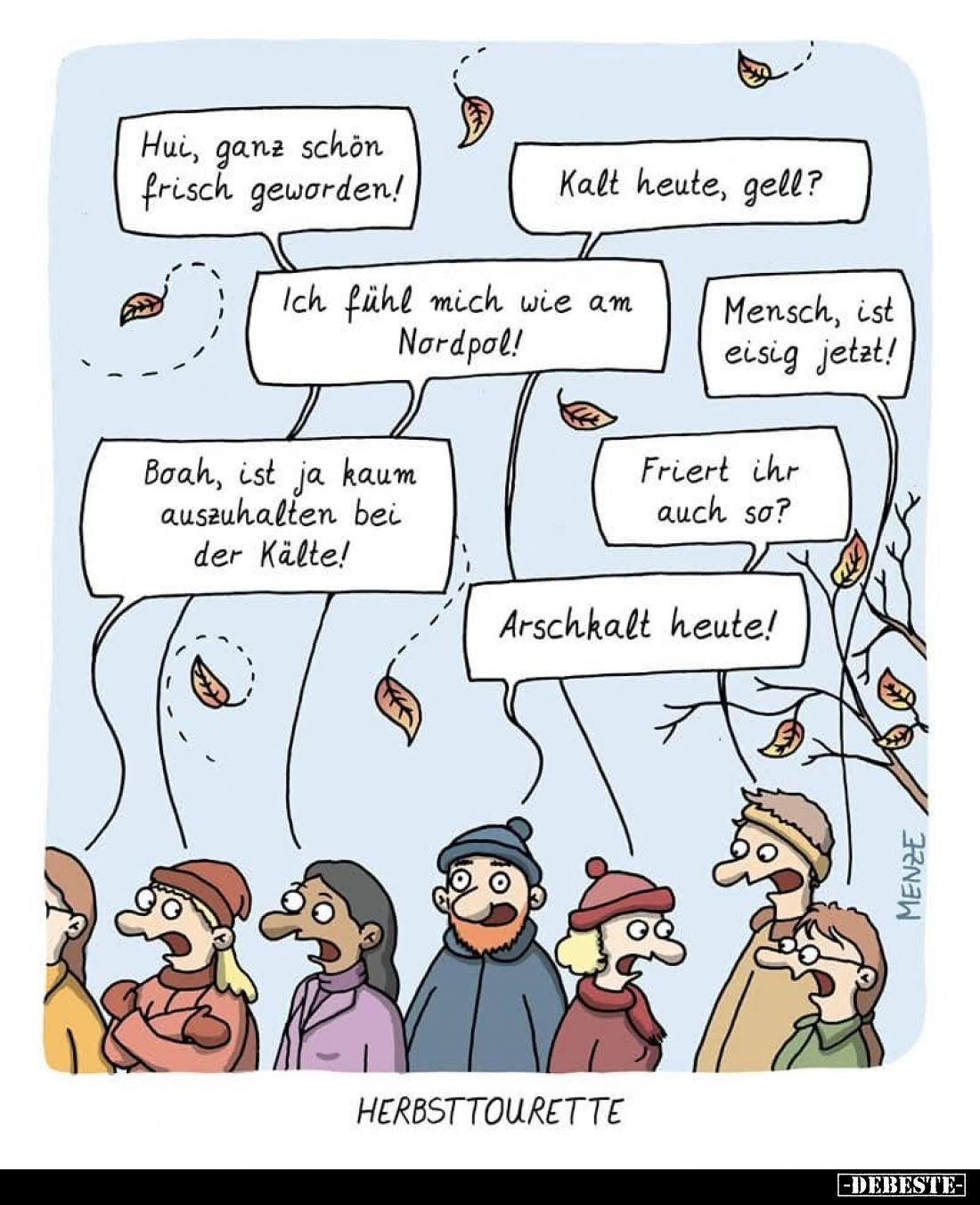 Herbsttourette. - Hui, ganz schön frisch geworden! -
Kalt heute, gell?  -
Ich fühl mich wie am Nordpol! -
Mensch, ist eisi...
