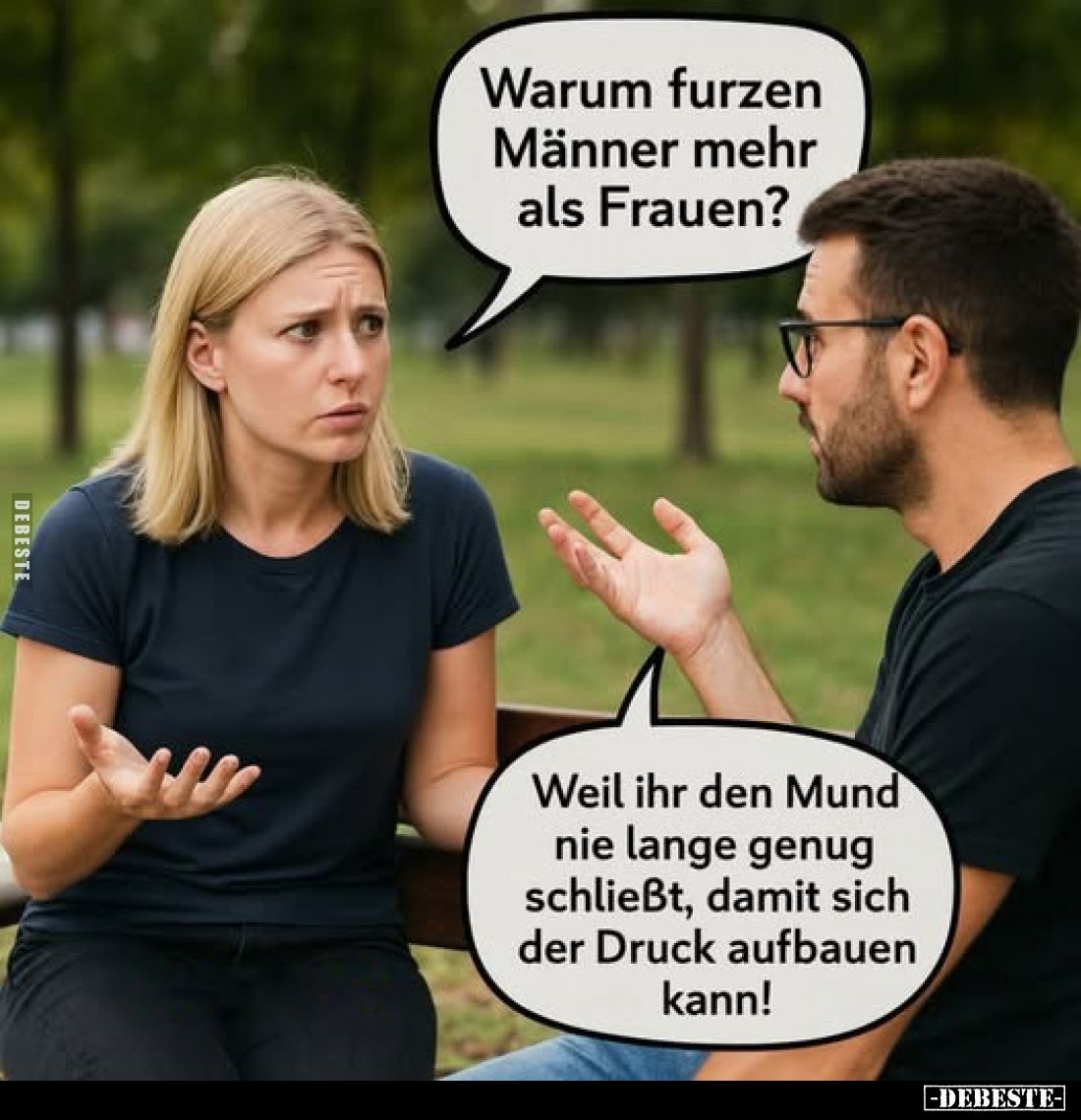 Warum furzen Männer mehr als Frauen?
Weil ihr den Mund nie lange genug schließt, damit sich der Druck aufbauen kann!