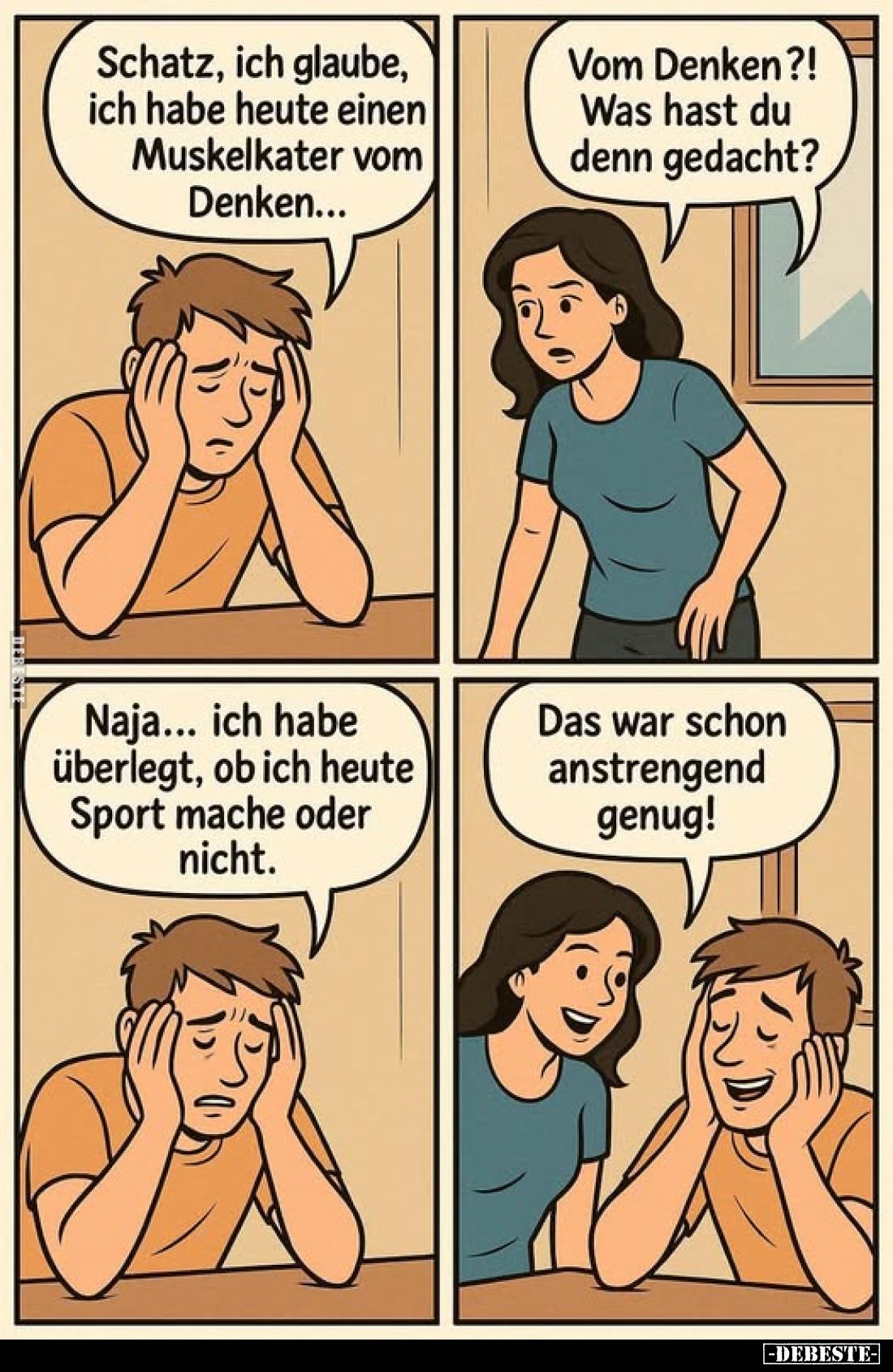 Schatz, ich glaube, ich habe heute einen Muskelkater vom Denken...
-
Vom Denken?! Was hast du denn gedacht?
-
Naja... ich...