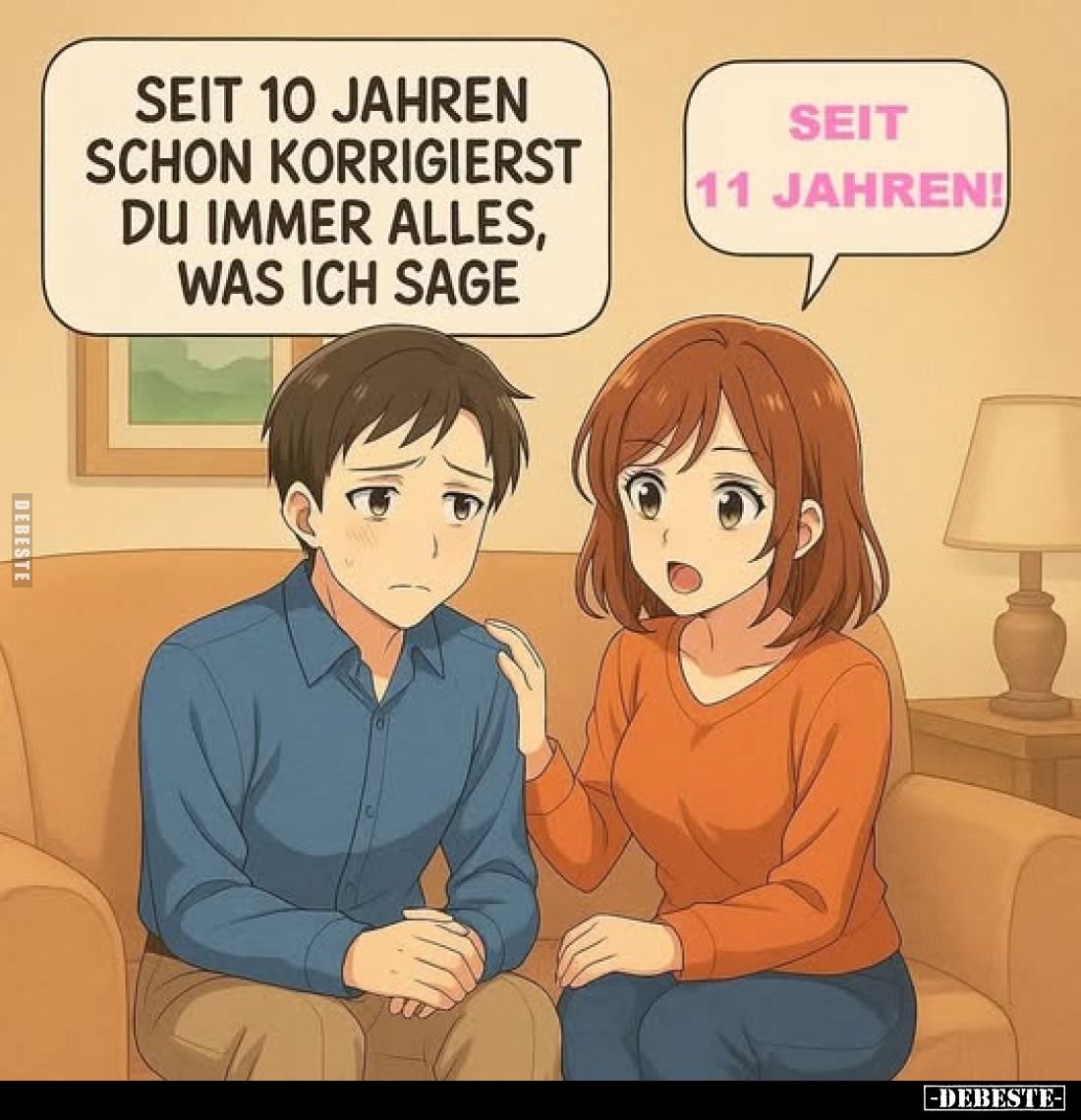 Seit 10 Jahren schon korrigierst du immer alles, was ich sage. -
Seit 11 Jahren!