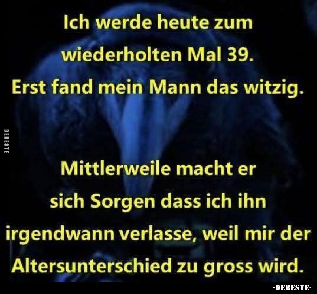 Ich werde heute zum wiederholten Mal 39. Erst fand mein Mann das witzig.
Mittlerweile macht er sich Sorgen dass ich ihn irge...