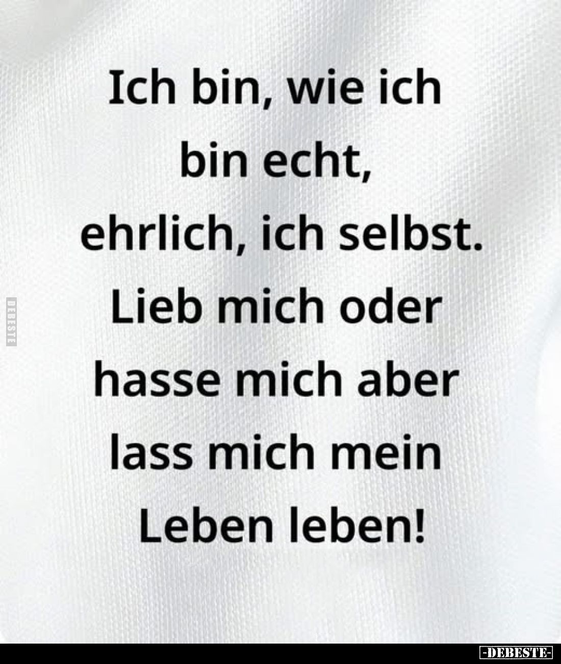 Ich bin, wie ich bin echt, ehrlich, ich selbst. Lieb mich oder hasse mich aber lass mich mein Leben leben!