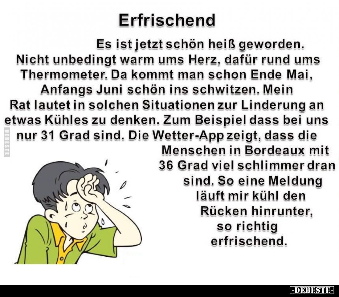 Erfrischend.
Es ist jetzt schön heiß geworden.
Nicht unbedingt warm ums Herz, dafür rund ums Thermometer.
Da kommt man sch...