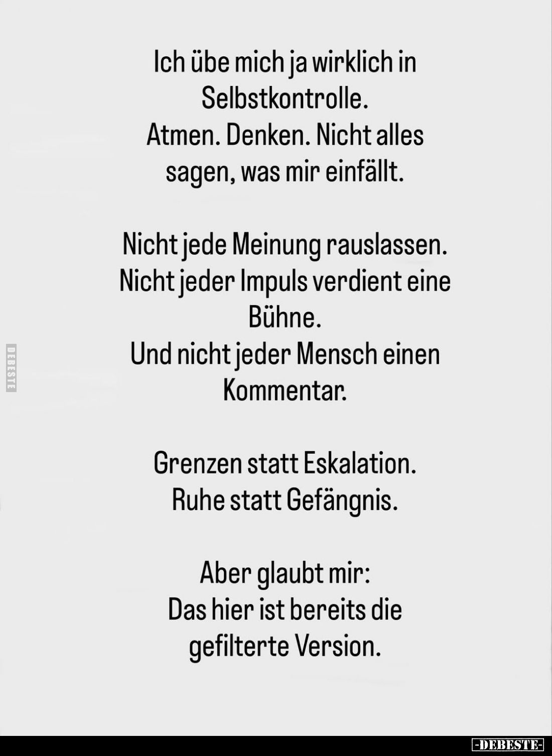 Ich übe mich ja wirklich in Selbstkontrolle. Atmen. Denken. Nicht alles sagen, was mir einfällt.
Nicht jede Meinung rauslass...