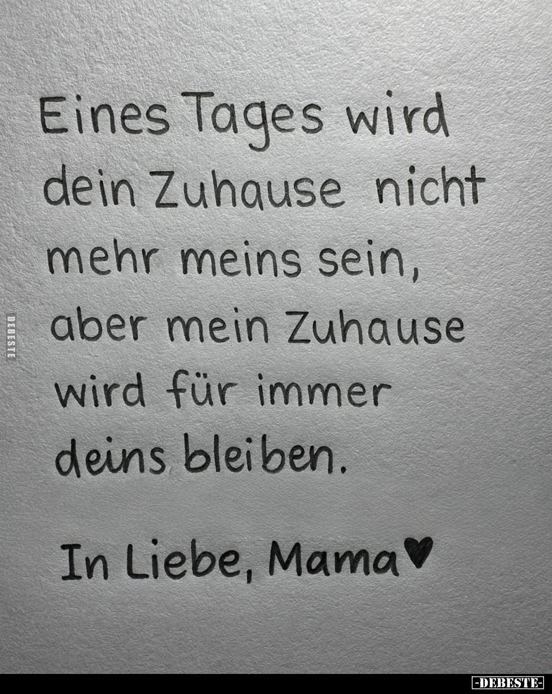 Eines Tages wird dein Zuhause nicht mehr meins sein, aber mein Zuhause wird für immer deins bleiben.
In Liebe, Mama.