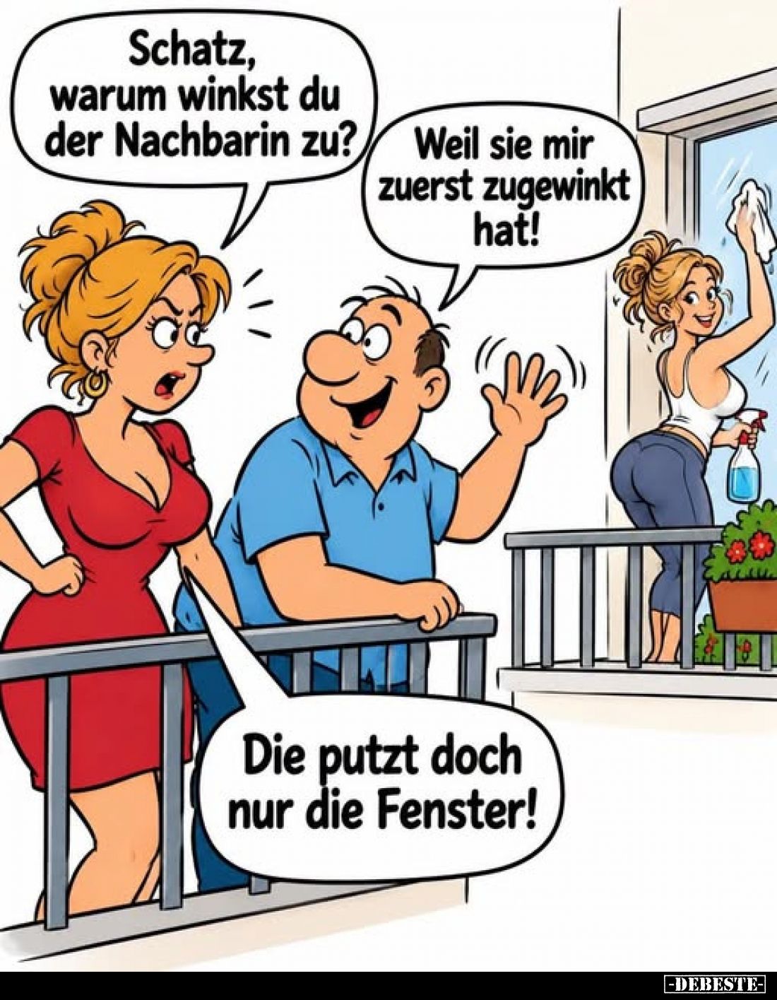 Schatz, warum winkst du der Nachbarin zu?
-
Weil sie mir zuerst zugewinkt hat!
-
Die putzt doch nur die Fenster!
