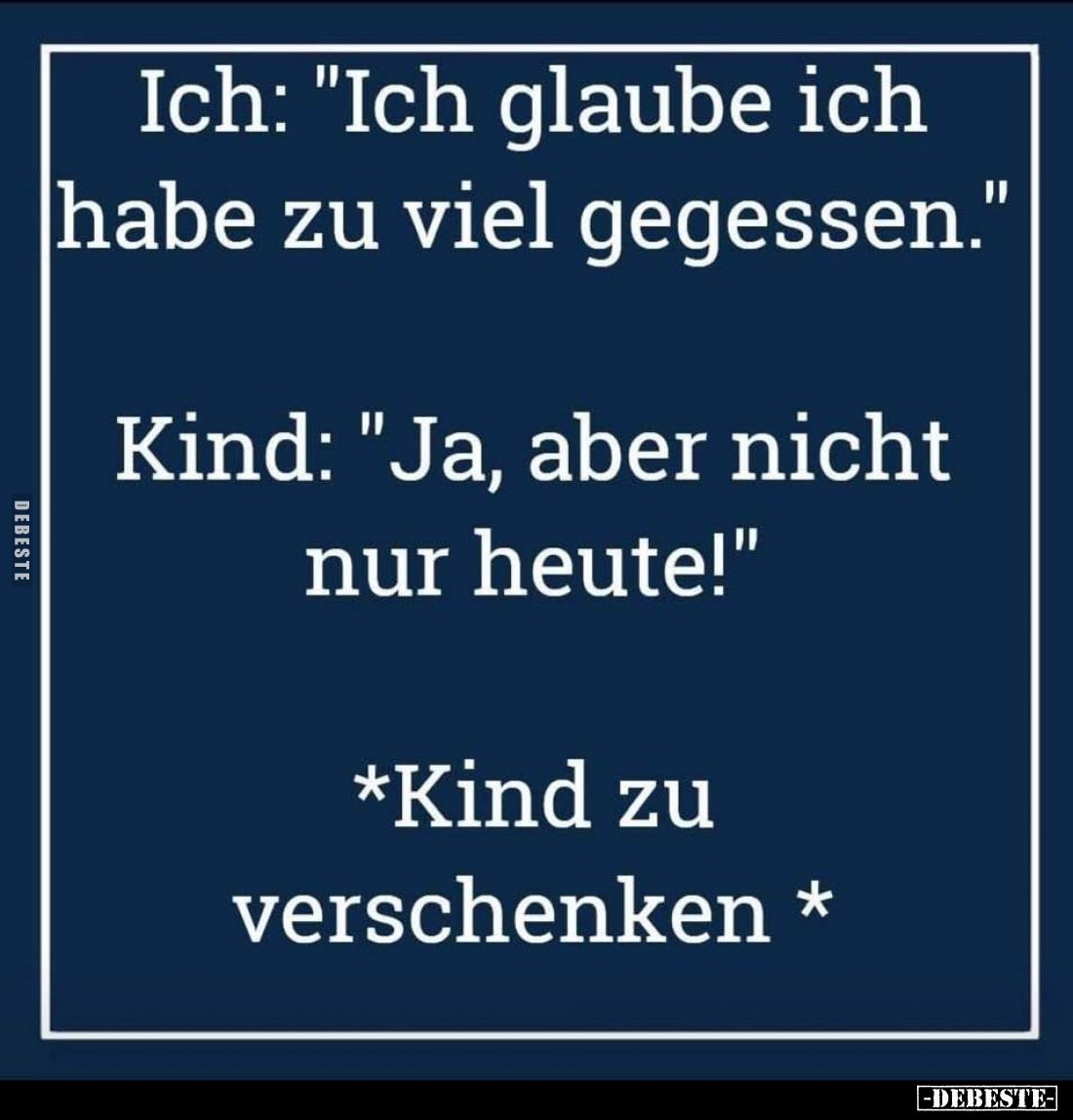 Ich: "Ich glaube ich habe zu viel gegessen." -
Kind: "Ja, aber nicht nur heute!" -
*Kind zu verschenken...