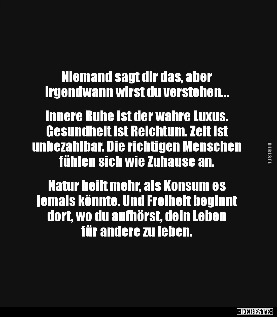 Niemand sagt dir das, aber 
irgendwann wirst du verstehen...


Innere Ruhe ist der wahre Luxus. 
Gesundheit ist Reichtum...