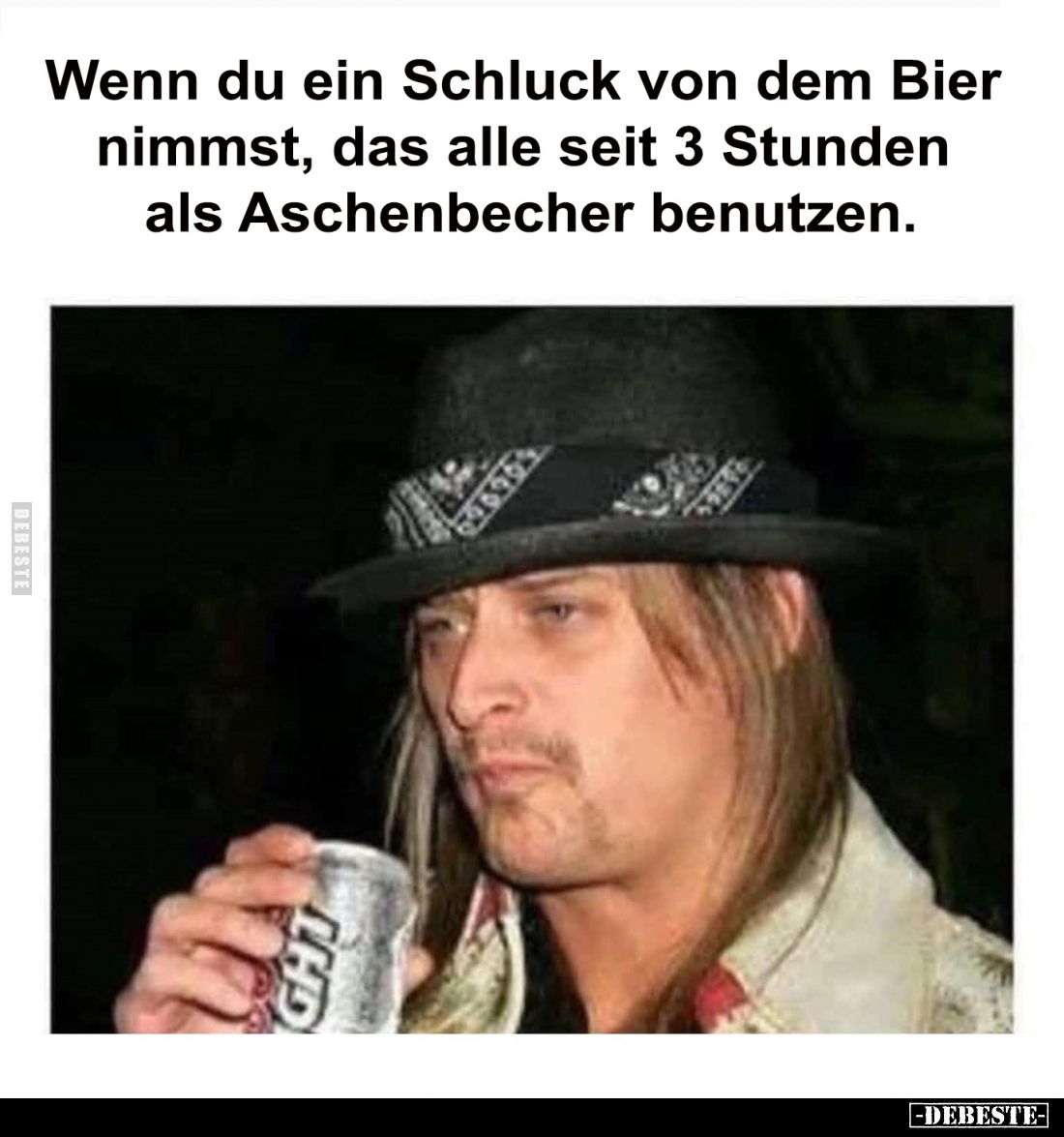 Wenn du ein Schluck von dem Bier 
nimmst, das alle seit 3 Stunden 
als Aschenbecher benutzen.