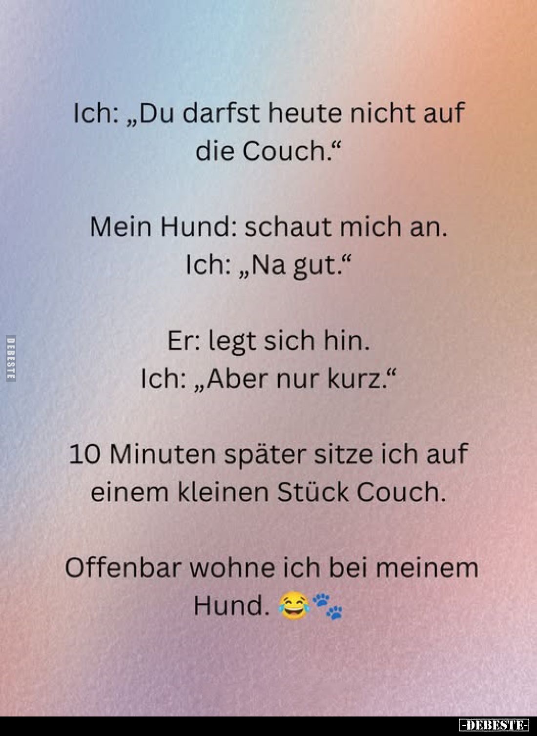 Ich: „Du darfst heute nicht auf die Couch."
Mein Hund: schaut mich an. Ich: „Na gut."
Er: legt sich hin. Ich: „Ab...