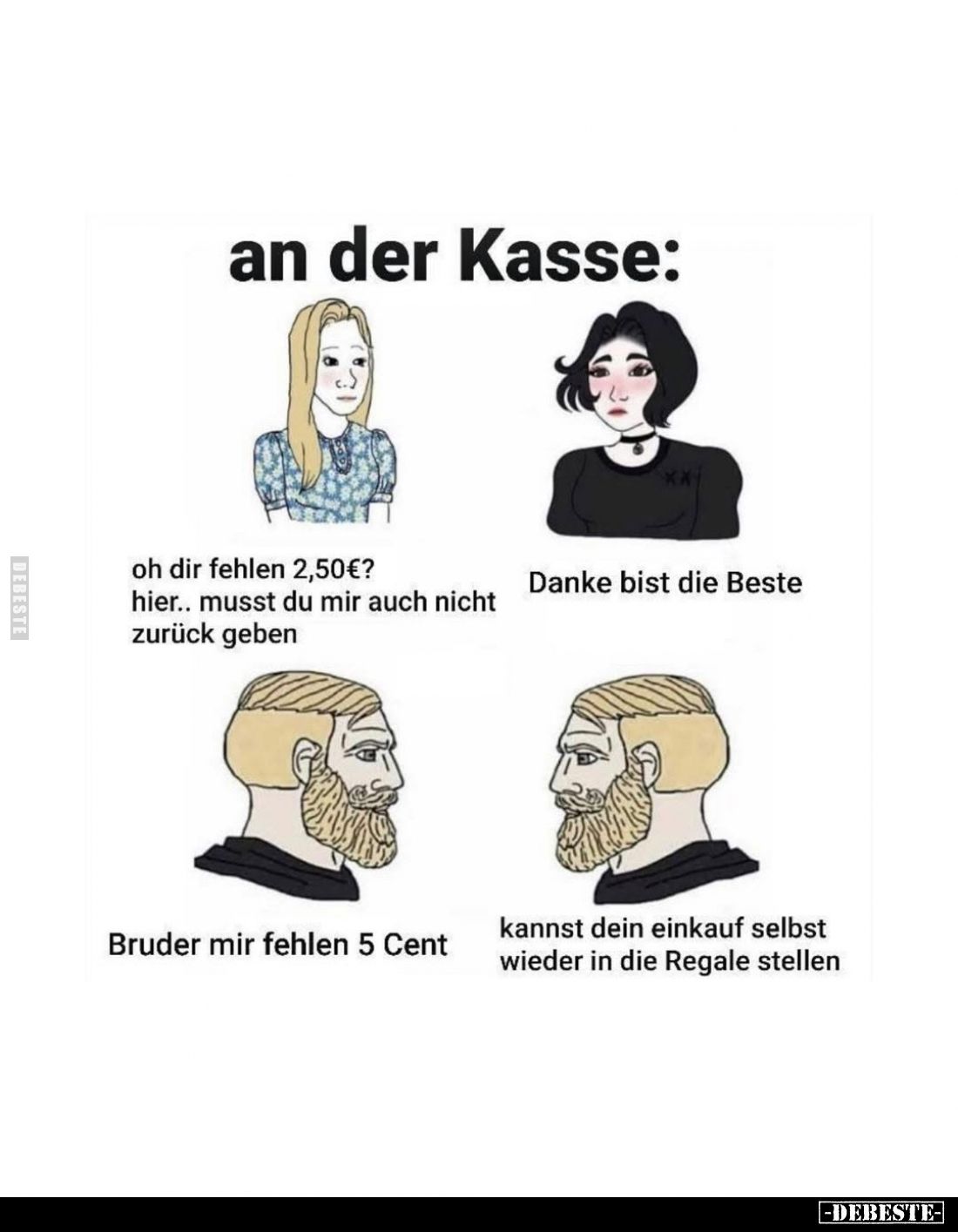 An der Kasse:
Oh dir fehlen 2,50€?
- Hier.. Musst du mir auch nicht zurück geben.
- Danke bist die Beste. -
Bruder mir fe...
