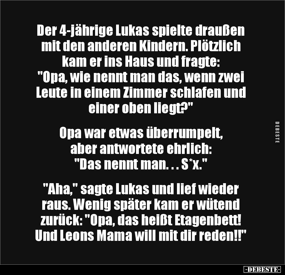 Der 4-jährige Lukas spielte draußen mit den anderen Kindern. Plötzlich kam er ins Haus und fragte:
"Opa, wie nennt man...