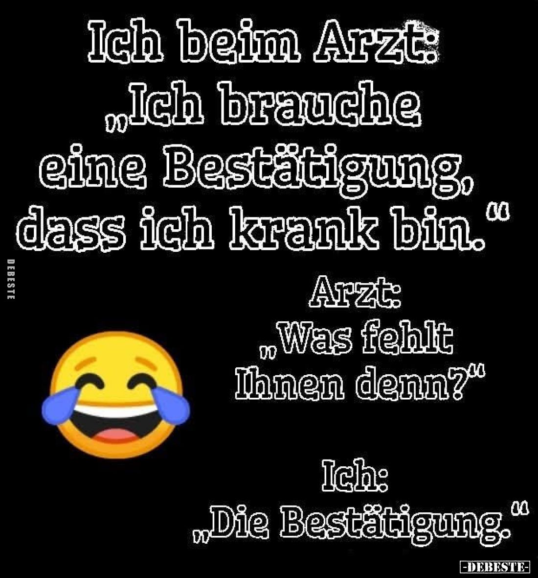 Ich beim Arzt:
„Ich brauche eine Bestätigung, dass ich krank bin.“

Arzt:
„Was fehlt Ihnen denn?“

Ich:
„Die Bestätigu...