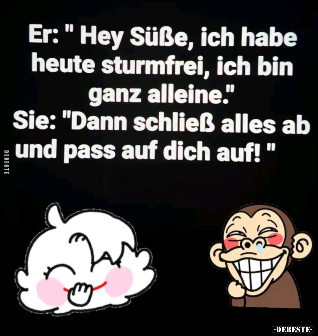 Er: "Hey Süße, ich habe heute sturmfrei, ich bin ganz alleine." -
Sie: "Dann schließ alles ab und pass auf di...