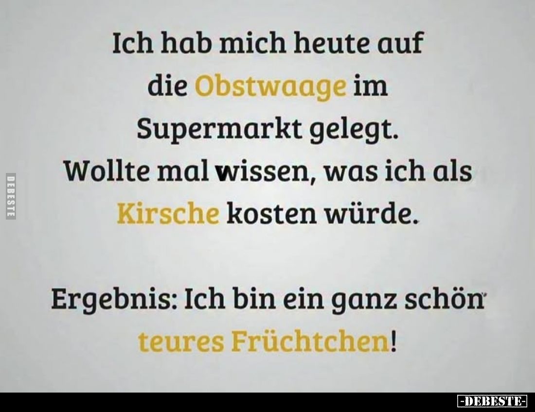 Ich hab mich heute auf die Obstwaage im Supermarkt gelegt.
Wollte mal wissen, was ich als Kirsche kosten würde.
Ergebnis: I...