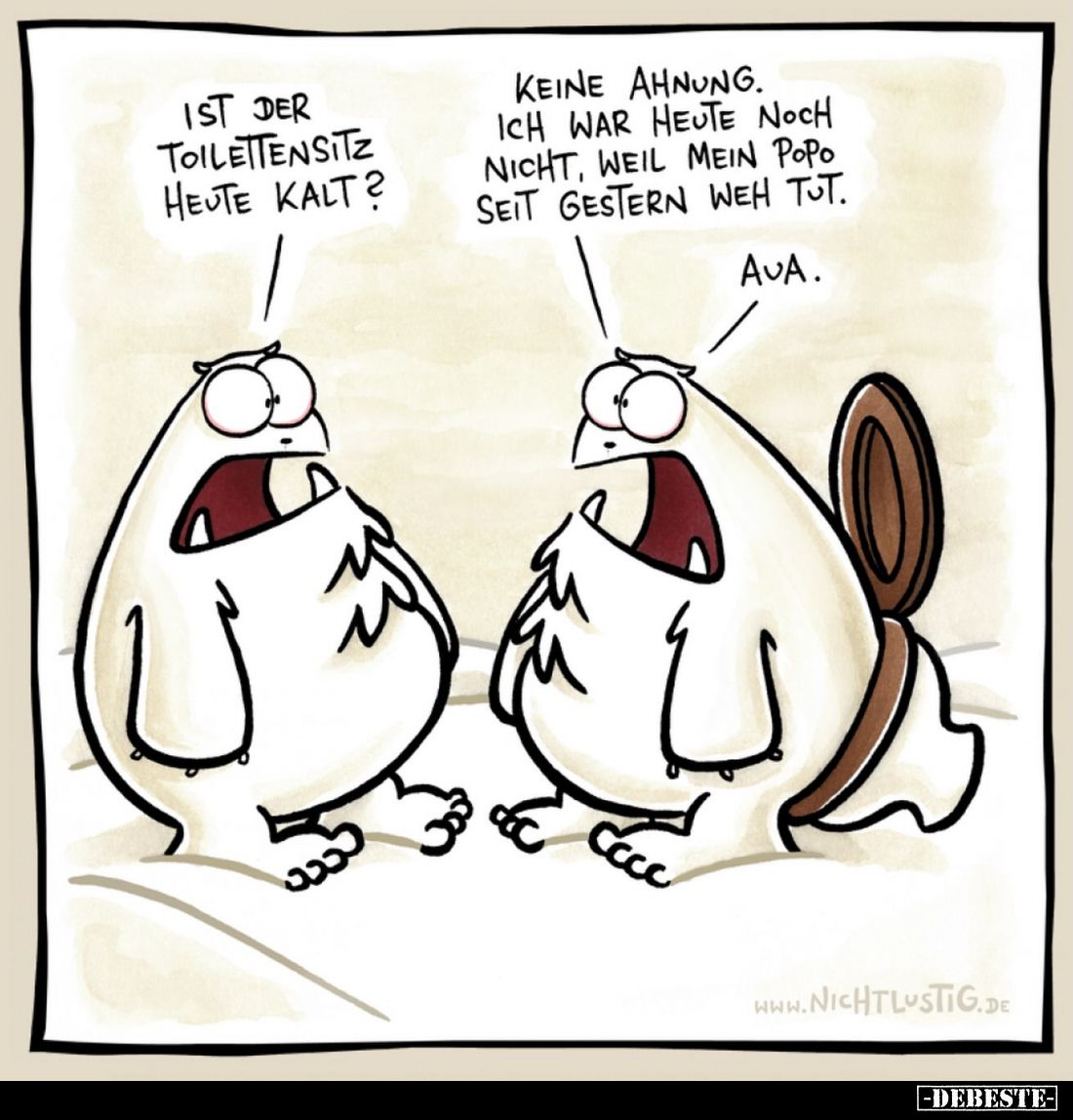 Ist der Toilettensitz heute kalt?
-
Keine Ahnung. Ich war heute noch nicht, weil mein Popo seit gestern weh tut.
Aua.