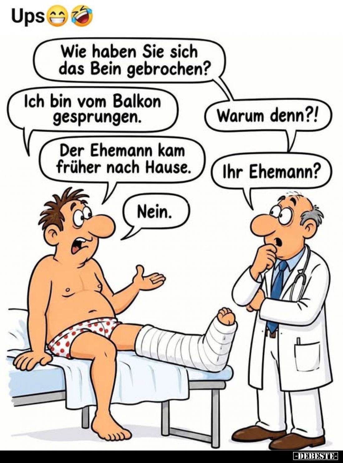 Ups
-
Wie haben Sie sich das Bein gebrochen?
-
Ich bin vom Balkon gesprungen.
-
Warum denn?!
-
Der Ehemann kam früher...