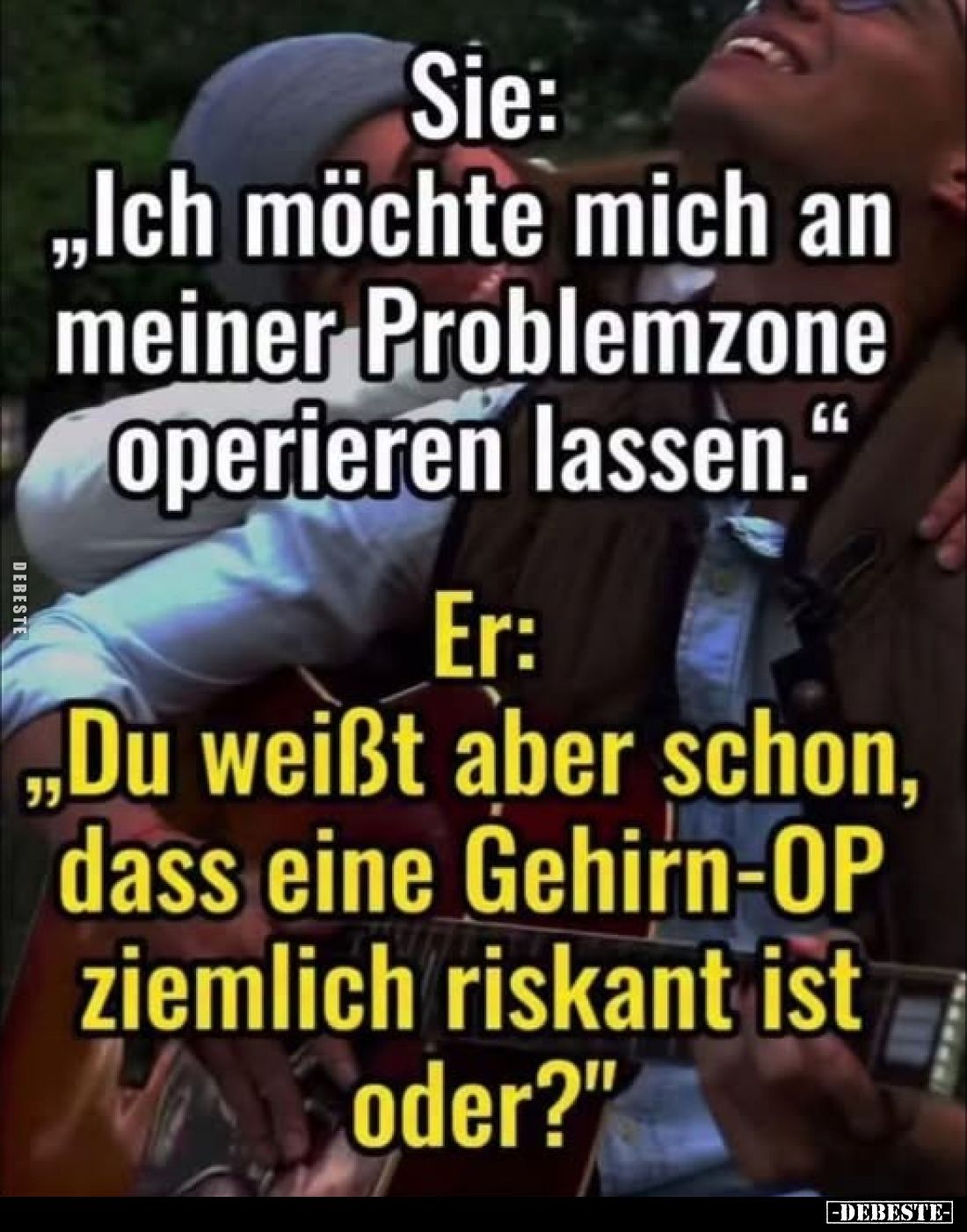 Sie: "Ich möchte mich an meiner Problemzone operieren lassen."
- Er: "Du weißt aber schon, dass eine Gehirn-...