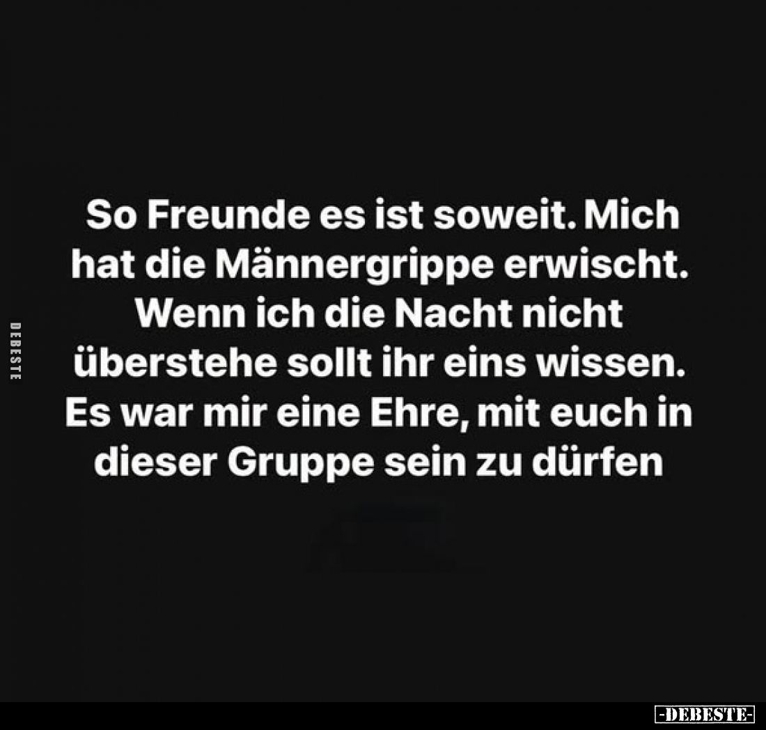 So Freunde es ist soweit.
Mich hat die Männergrippe erwischt.
Wenn ich die Nacht nicht überstehe sollt ihr eins wissen.
Es...