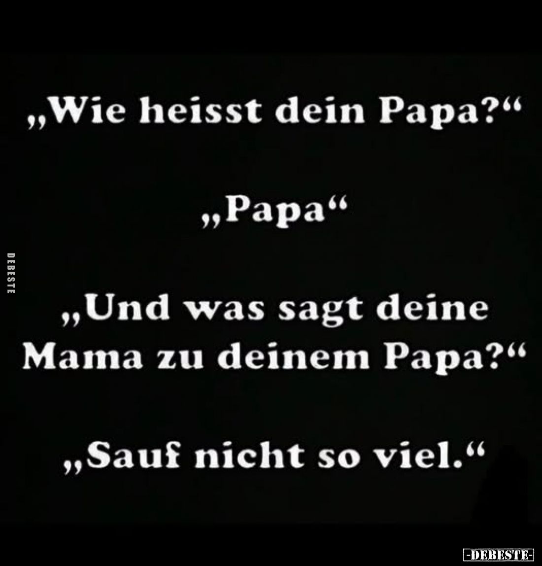„Wie heisst dein Papa?"
„Papa"
„Und was sagt deine Mama zu deinem Papa?"
„Sauf nicht so viel.“