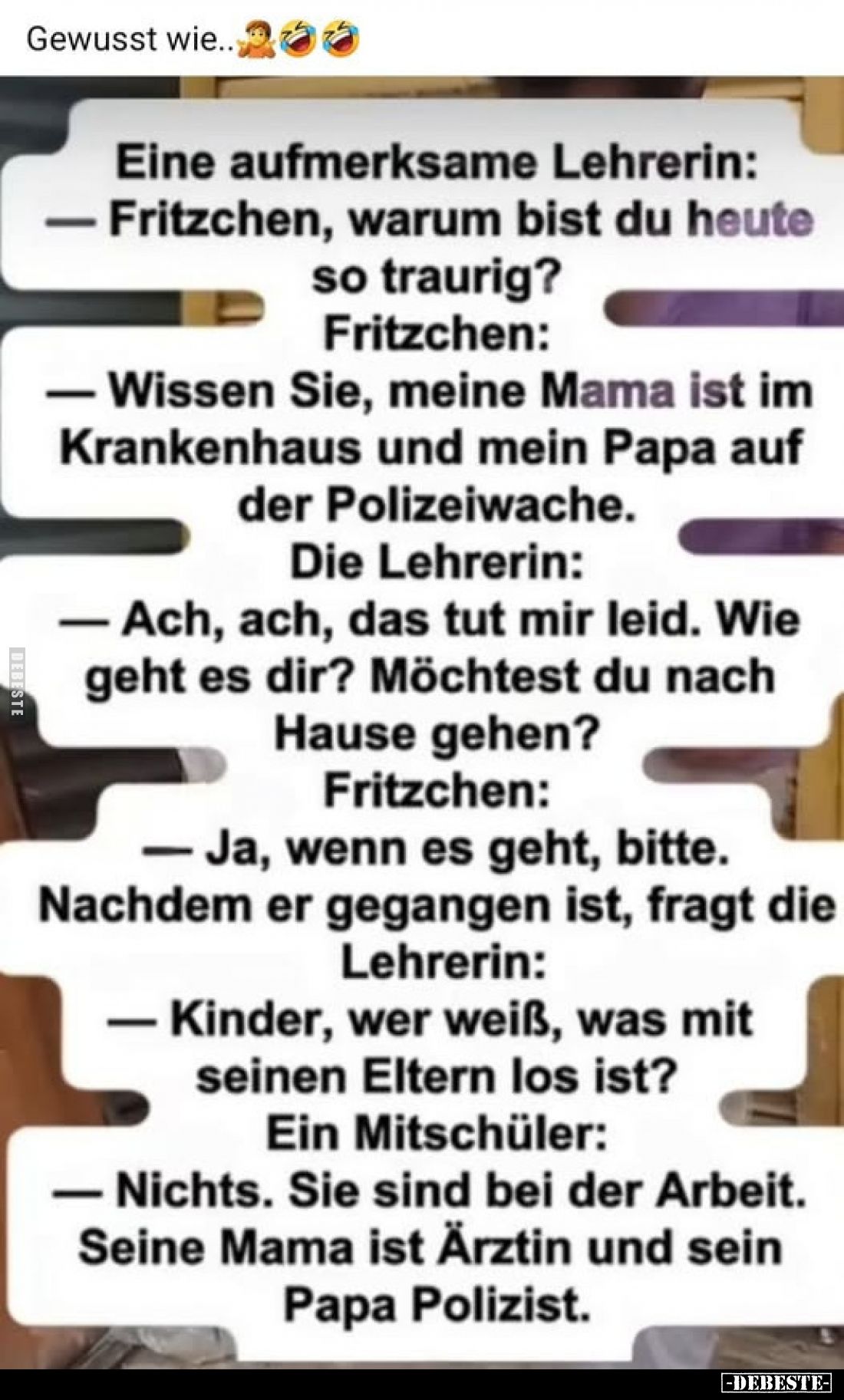 Gewusst wie..
Eine aufmerksame Lehrerin: - Fritzchen, warum bist du heute so traurig?
Fritzchen:
- Wissen Sie, meine Mama ...