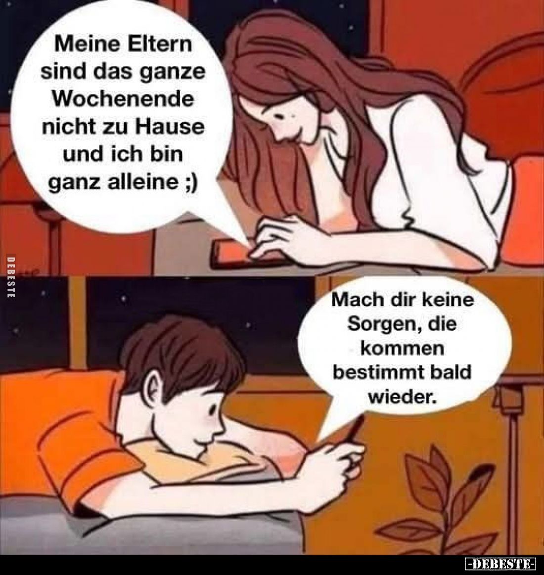 Meine Eltern sind das ganze Wochenende nicht zu Hause und ich bin ganz alleine. -
Mach dir keine Sorgen, die kommen bestimmt...