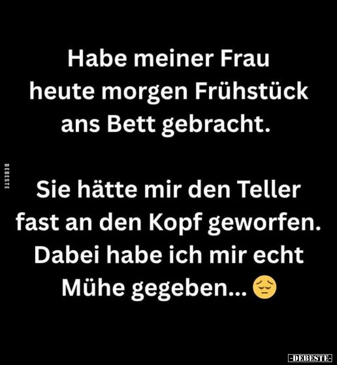 Habe meiner Frau heute morgen Frühstück ans Bett gebracht.
Sie hätte mir den Teller fast an den Kopf geworfen.
Dabei habe i...