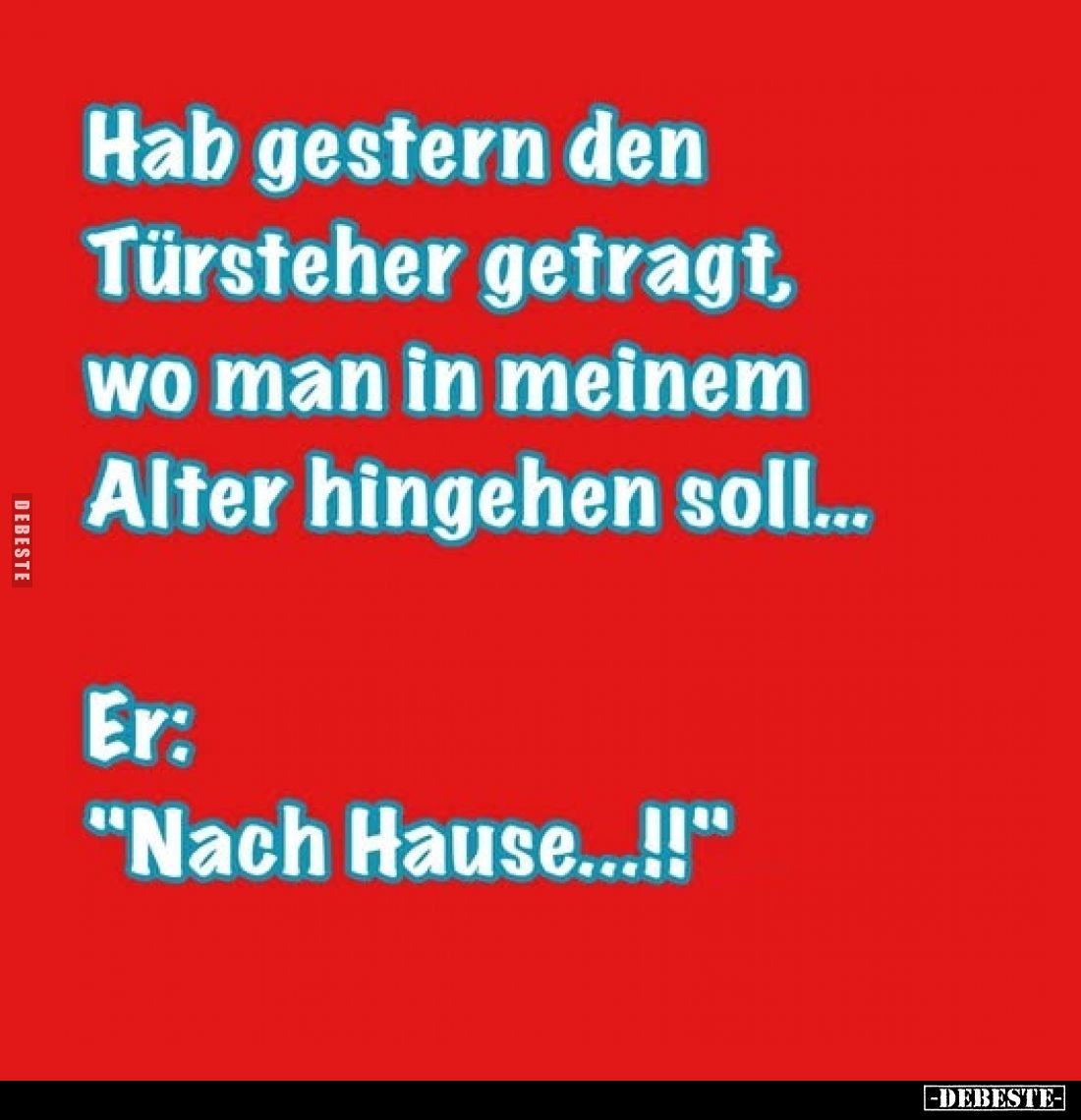 Hab gestern den Türsteher getragt, wo man in meinem Alter hingehen soll... -
Er:
"Nach Hause...!!"