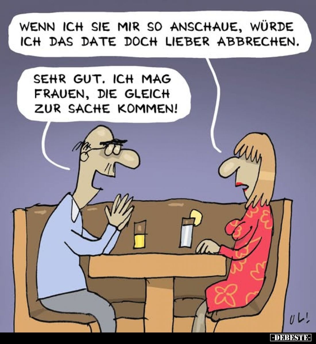 Wenn ich Sie mir so anschaue, würde ich das Date doch lieber abbrechen.
-
Sehr gut. Ich mag Frauen, die gleich zur Sache ko...