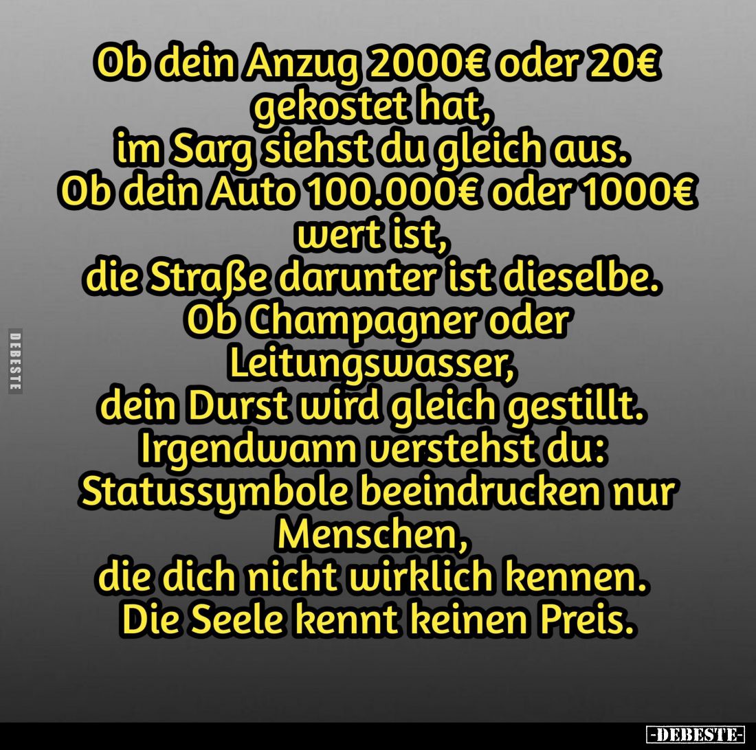 Ob dein Anzug 2000€ oder 20€ gekostet hat, im Sarg siehst du gleich aus.
Ob dein Auto 100.000€ oder 1000€ wert ist, die Stra...