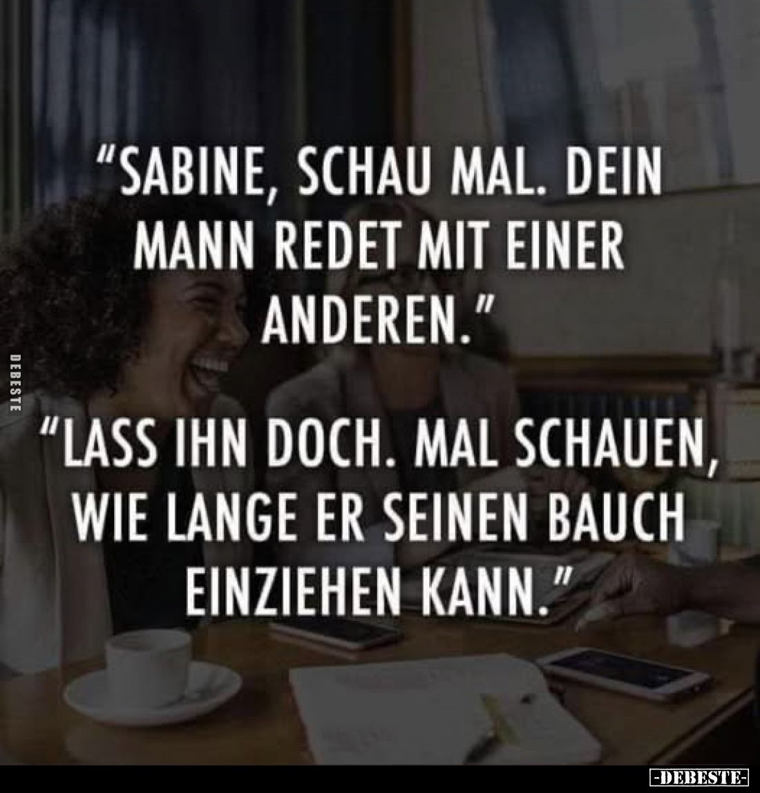 „Sabine, schau mal. Dein Mann redet mit einer anderen.”
„Lass ihn doch. Mal schauen, wie lange er seinen Bauch einziehen kan...