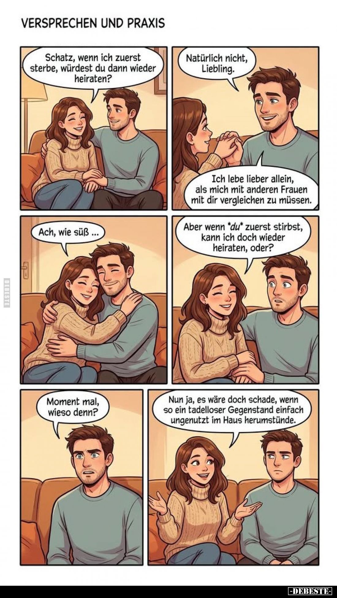 Schatz, wenn ich zuerst sterbe, würdest du dann wieder heiraten? -
Natürlich nicht, Liebling. -
Ich lebe lieber allein, als...