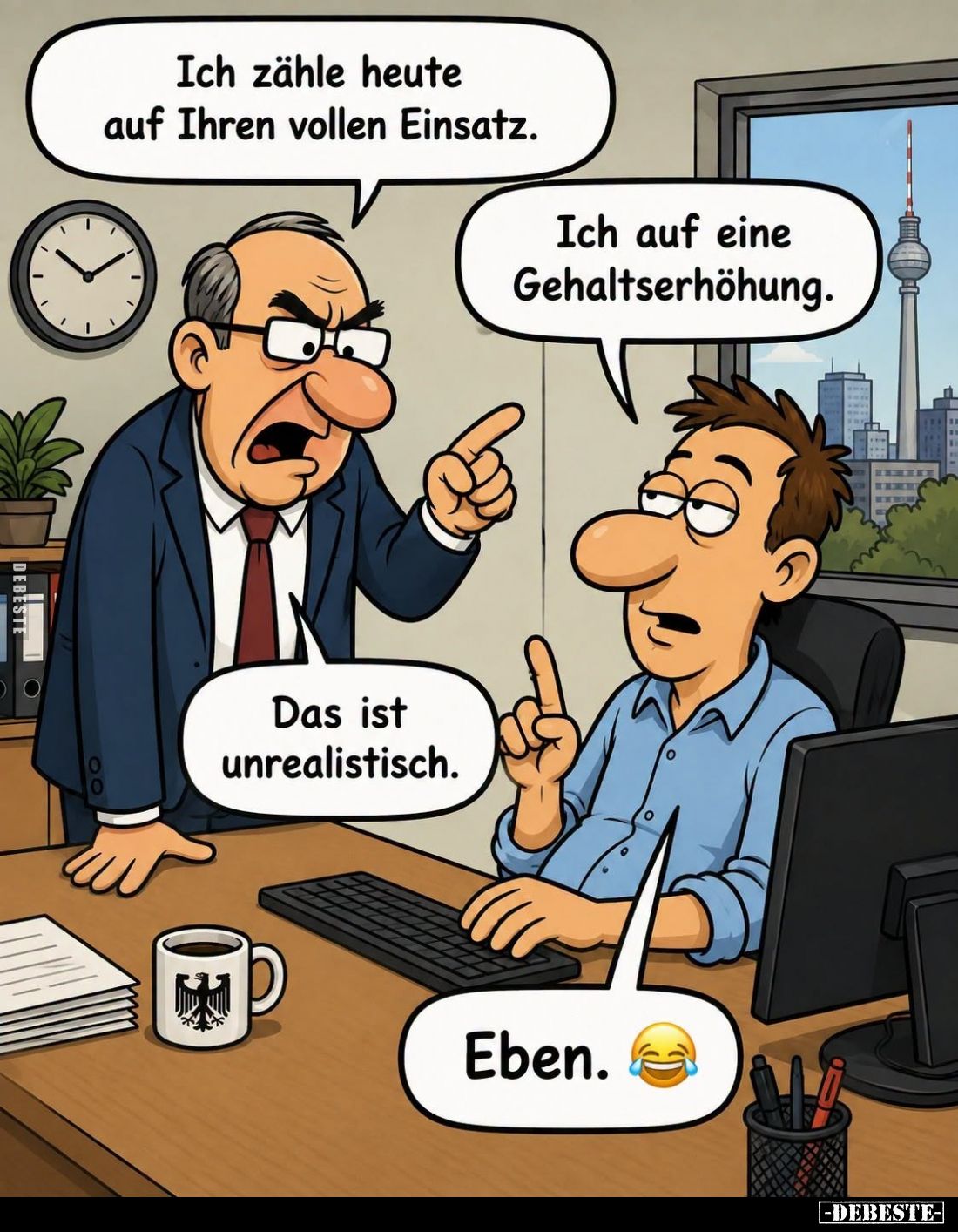 Ich zähle heute auf Ihren vollen Einsatz. -
Ich auf eine Gehaltserhöhung.
-
Das ist unrealistisch. -
Eben.