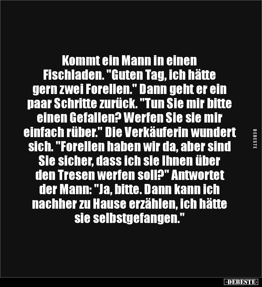 Kommt ein Mann in einen 
Fischladen. "Guten Tag, ich hätte 
gern zwei Forellen." Dann geht er ein paar Schritte z...