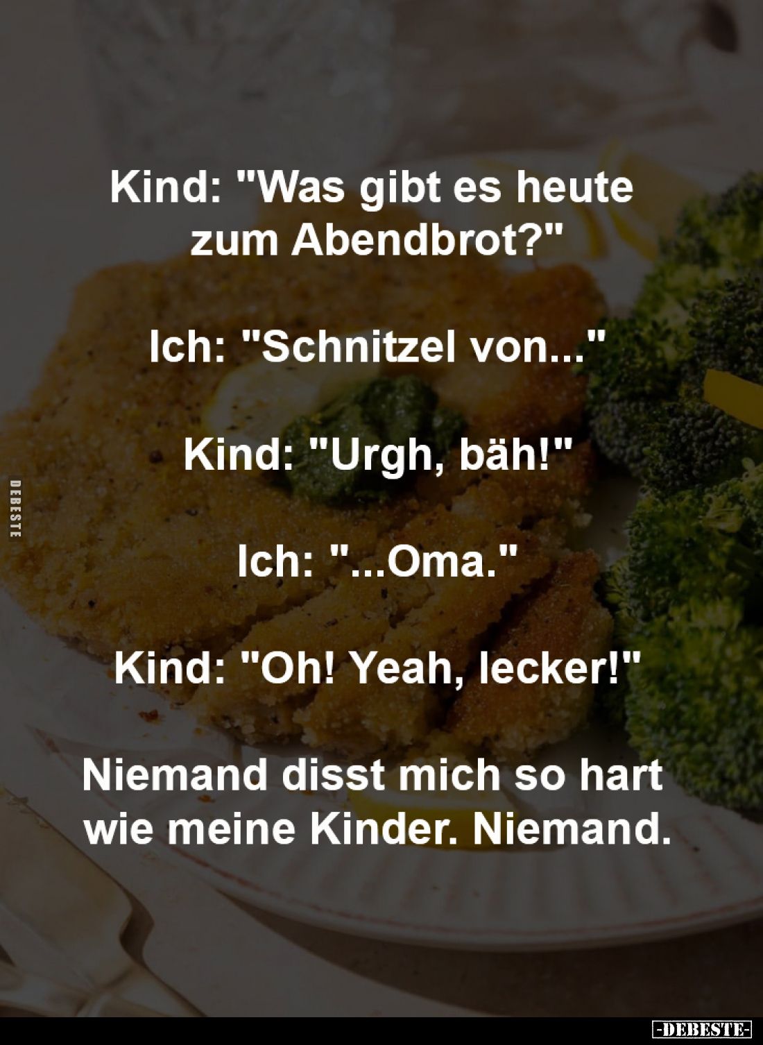Kind: "Was gibt es heute
zum Abendbrot?"
-
Ich: "Schnitzel von..."
-
Kind: "Urgh, bäh!"
...