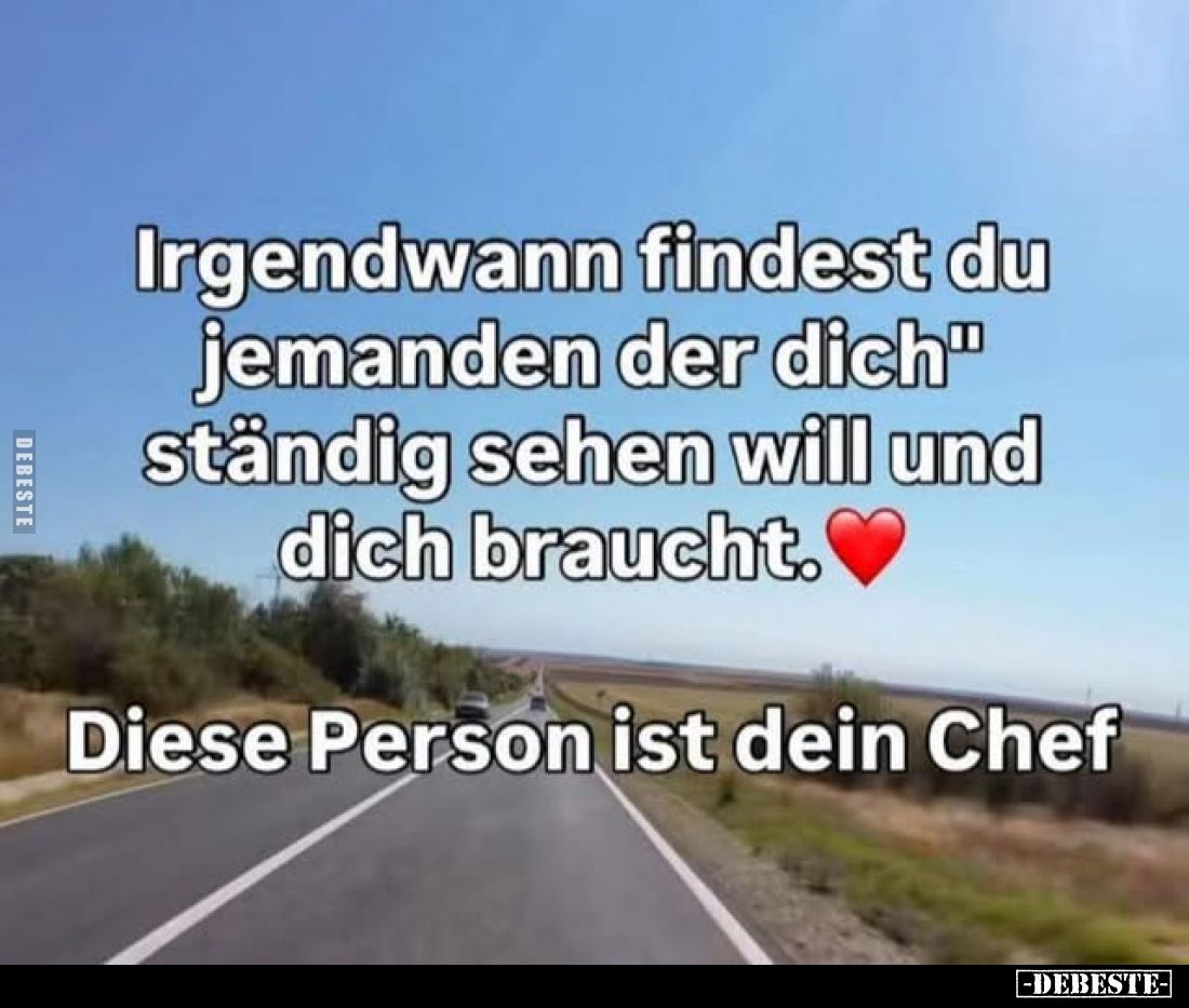 Irgendwann findest du jemanden der dich ständig sehen will und dich braucht.
Diese Person ist dein Chef.