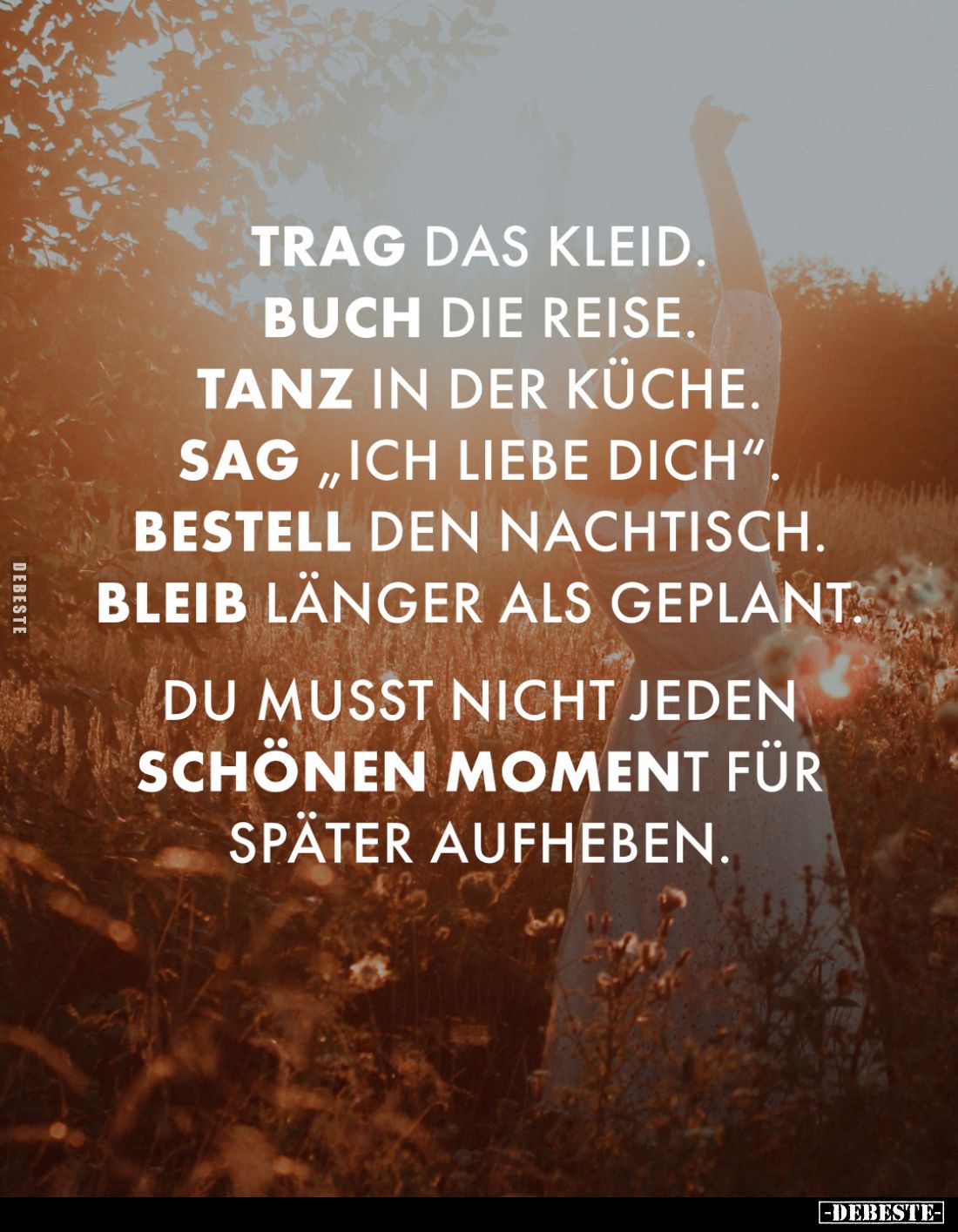 Trag das Kleid.
Buch die Reise.
Tanz in der Küche.
Sag "Ich liebe dich".
Bestell den Nachtisch.
Bleib länger a...