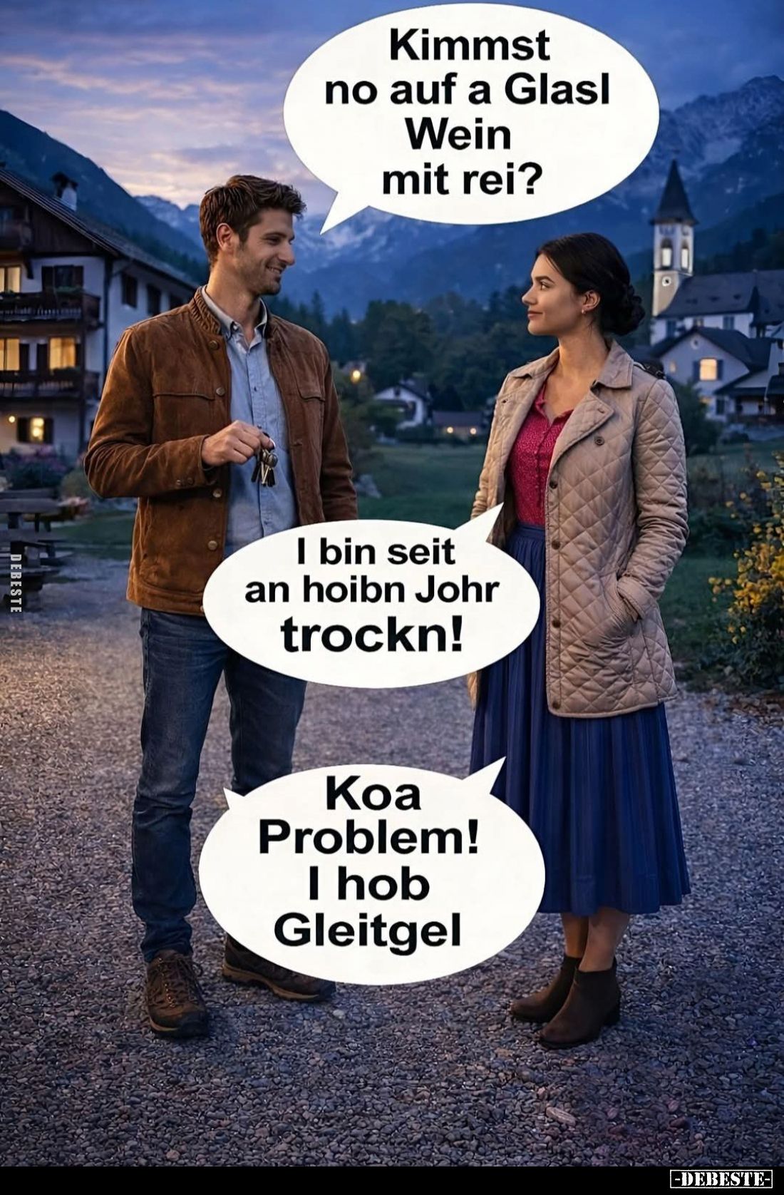 Kimmst no auf a Glasl Wein mit rei? -
I bin seit an hoibn Johr trockn! -
Koa Problem!
I hob Gleitgel.