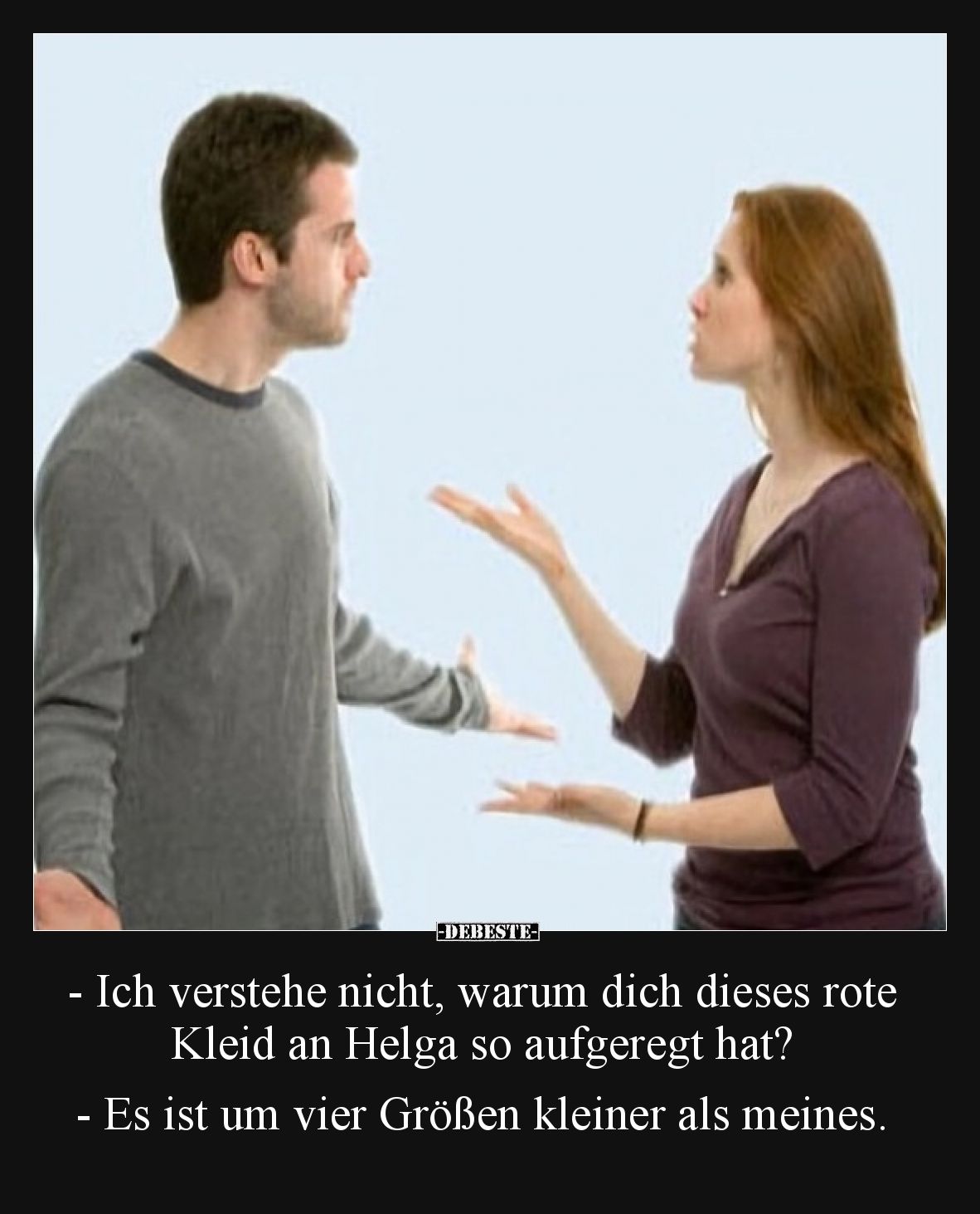 - Ich verstehe nicht, warum dich dieses rote Kleid an Helga so aufgeregt hat?

- Es ist um vier Größen kleiner als meines.