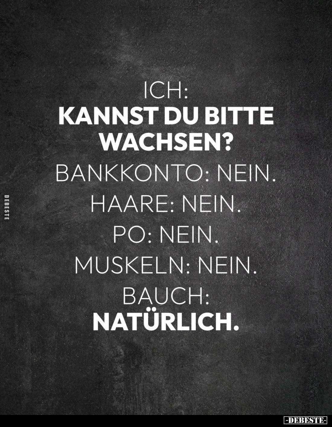 Ich:
Kannst du bitte wachsen? -
Bankkonto: nein. -
Haare: nein. -
Po: nein. -
Muskeln: nein. -
Bauch:
natürlich.
