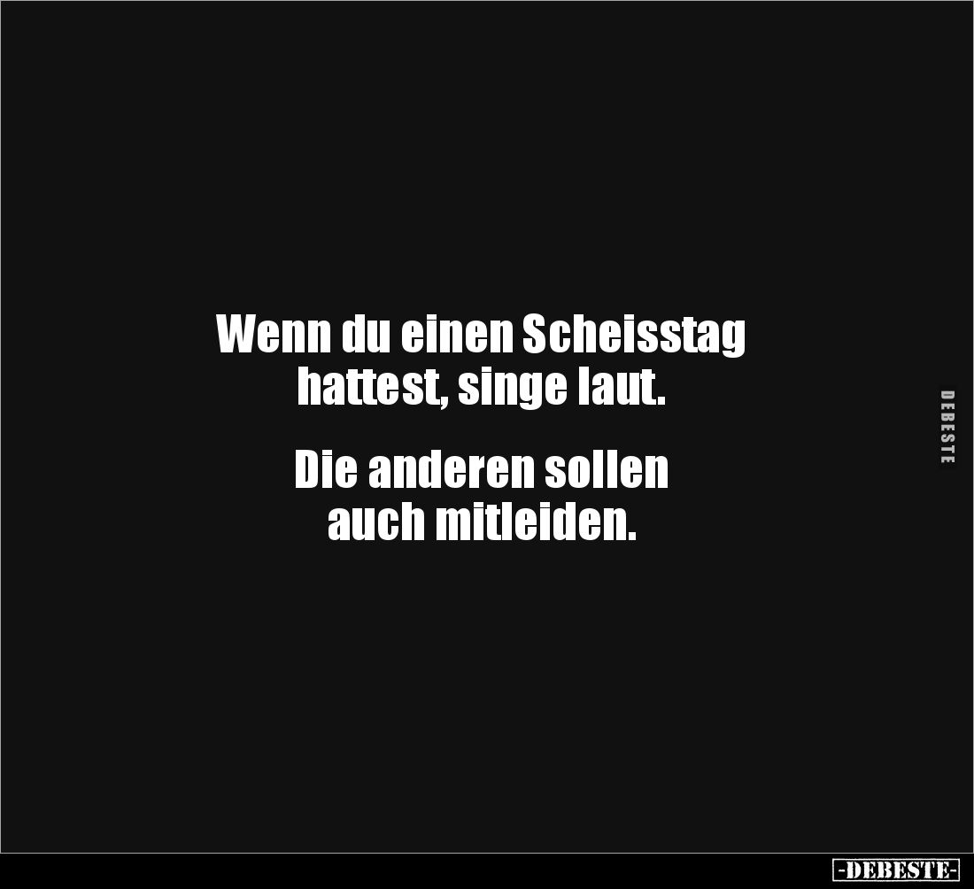Wenn du einen Scheisstag 
hattest, singe laut.


Die anderen sollen 
auch mitleiden.