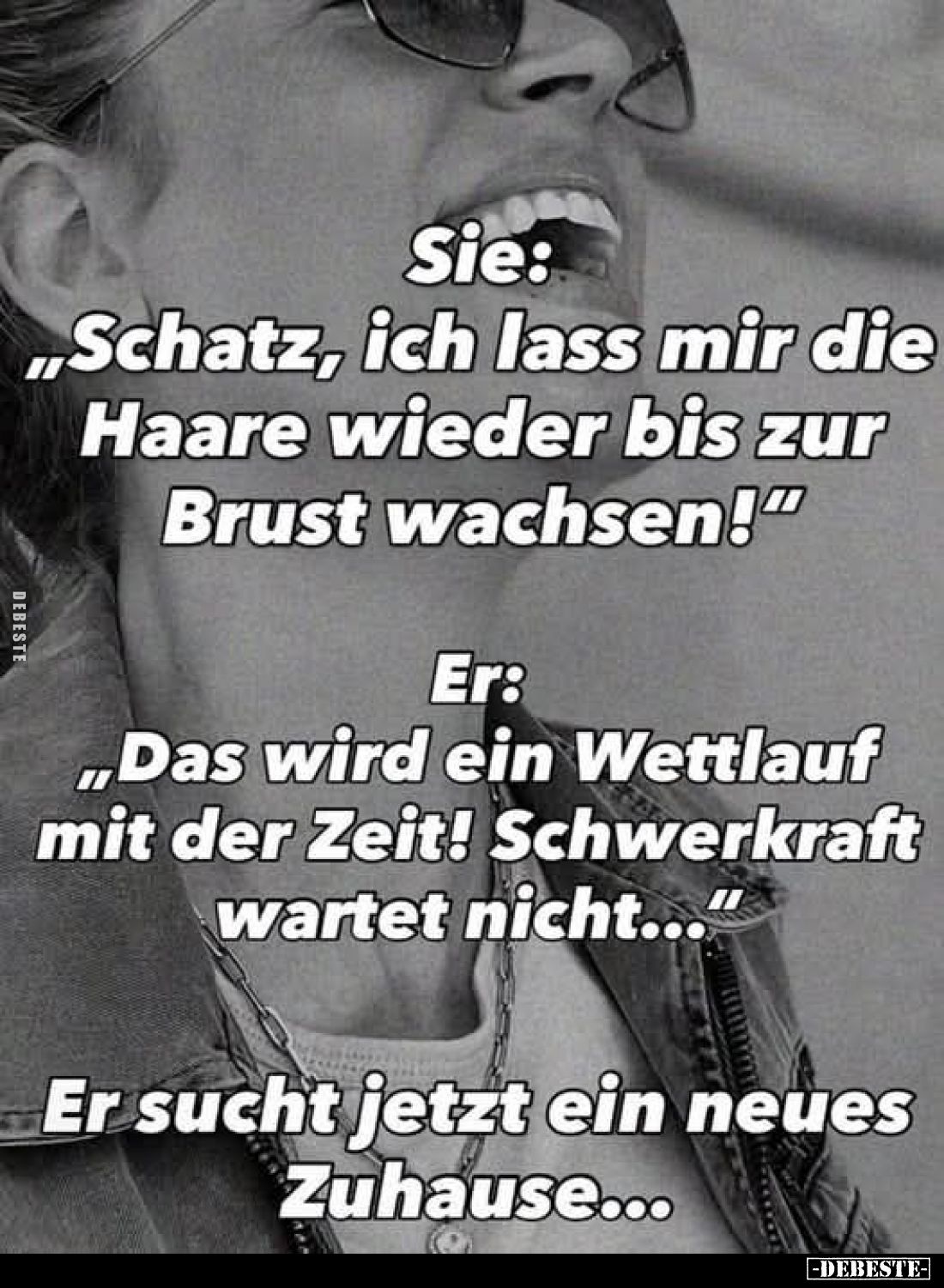 Sie: "Schatz, ich lass mir die Haare wieder bis zur Brust wachsen!" -
Er: "Das wird ein Wettlauf mit der Zeit...
