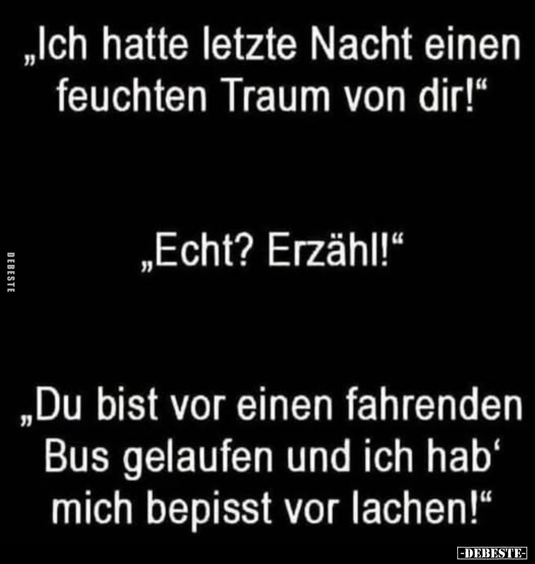 "Ich hatte letzte Nacht einen feuchten Traum von dir!"
- "Echt? Erzähl!" "
- "Du bist vor ein...