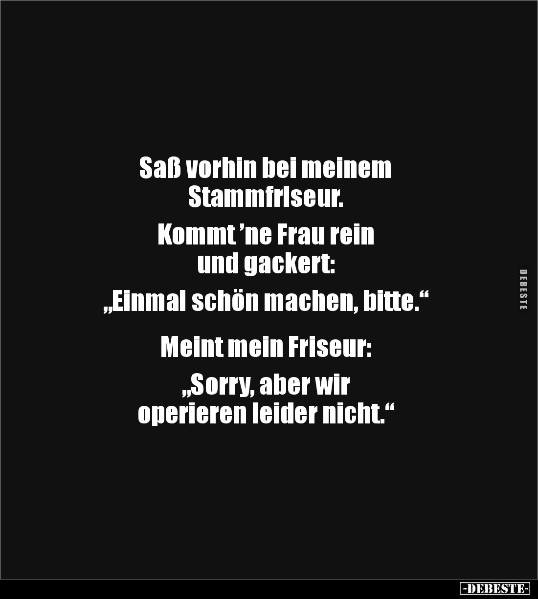 Saß vorhin bei meinem
Stammfriseur.
Kommt ’ne Frau rein
und gackert:
„Einmal schön machen, bitte.“
Meint mein ...