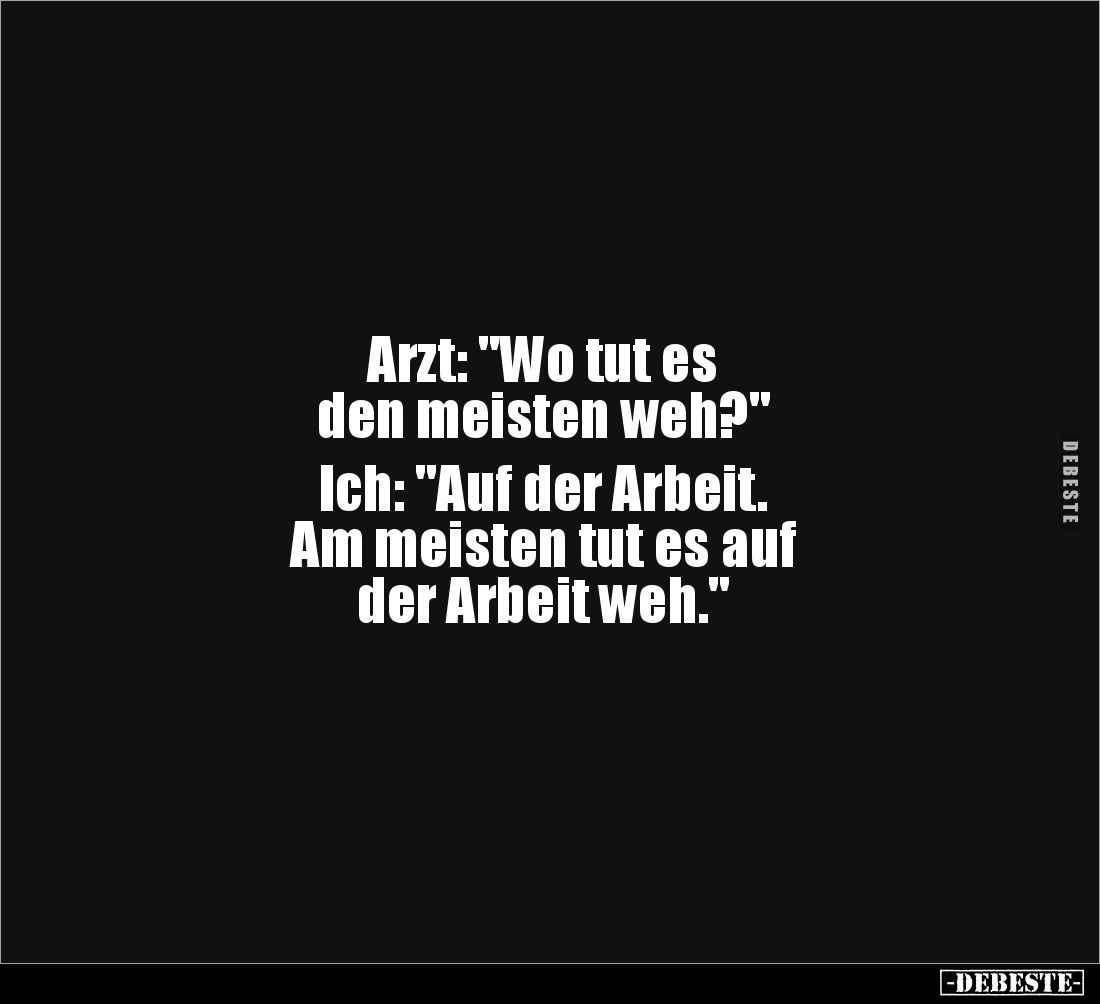 Arzt: "Wo tut es
den meisten weh?"
Ich: "Auf der Arbeit.
Am meisten tut es auf
der Arbeit weh."