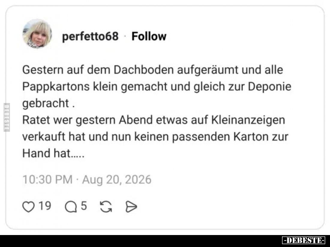 Gestern auf dem Dachboden aufgeräumt und alle Pappkartons klein gemacht und gleich zur Deponie gebracht .
Ratet wer gestern ...
